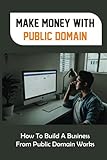 Make Money With Public Domain: How To Build A Business From Public Domain Works: What You Can Do With Public Domain Material