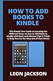 HOW TO ADD BOOKS TO KINDLE: The Simple User Guide to Learning the Different Ways on How to Add Books to Kindle with Basic and Advance Tips & Tricks to Help You Get the Most Out of Your Device