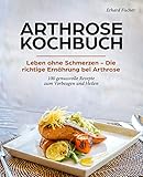 ARTHROSE KOCHBUCH: Leben ohne Schmerzen – Die richtige Ernährung bei Arthrose 100 genussvolle Rezepte zum Vorbeugen und H
