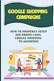 Google Shopping Campaigns: How To Properly Setup And Profit Using Google Shopping To Advertise: Laying The Groundwork