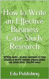 How to Write an Effective Business Case Study Research: Writing Guide + 10 Real Examples of Case Studies of World-Famous Organizations and Some Other Effective Ones! (English Edition)