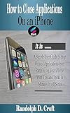 How to Close Applications On an iPhone: A Simple User Guide to Stop Unused Applications from Running on Your iPhone With Tips and Tricks in Minutes in ... (iPhone User Guide Tips) (English Edition)