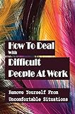 How To Deal With Difficult People At Work: Remove Yourself From Uncomfortable Situations: Guide To Managing Difficult Colleagues (English Edition)